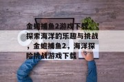 金蟾捕鱼2游戏下载，探索海洋的乐趣与挑战，金蟾捕鱼2，海洋探险挑战游戏下载