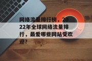 网络流量排行榜，2022年全球网络流量排行，最爱哪些网站受欢迎？，2022年全球热门网络流量排行，最爱哪些网站受欢迎？