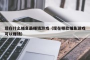 现在什么捕鱼最赚钱游戏（现在哪款捕鱼游戏可以赚钱）