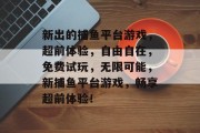 新出的捕鱼平台游戏，超前体验，自由自在，免费试玩，无限可能，新捕鱼平台游戏，畅享超前体验！