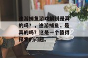 途游捕鱼游戏解说是真的吗？，途游捕鱼，是真的吗？这是一个值得探索的问题。