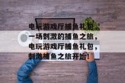 电玩游戏厅捕鱼礼包，一场刺激的捕鱼之旅，电玩游戏厅捕鱼礼包，刺激捕鱼之旅开始！