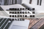 探索捕鱼游戏之美，哪种画面更具吸引力，探索捕鱼游戏之美，画面吸引力之比较