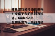 捕鱼游戏如今还能做吗？安卓平台的挑战与机遇，Android平台捕鱼游戏，挑战与机遇