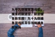 九十九炮捕鱼游戏机，捕鱼的新途径，新游捕鱼新乐趣！九十九炮捕鱼游戏机带你领略捕鱼新风尚