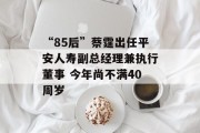 “85后”蔡霆出任平安人寿副总经理兼执行董事 今年尚不满40周岁