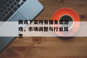 腾讯下架所有捕鱼类游戏，市场调整与行业反思