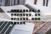 探索鳄鱼捕鱼游戏，自然界的生存智慧，自然界的生存智慧，探索鳄鱼捕鱼游戏