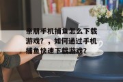 亲朋手机捕鱼怎么下载游戏？，如何通过手机捕鱼快速下载游戏？