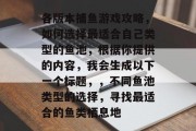 各版本捕鱼游戏攻略，如何选择最适合自己类型的鱼池，根据你提供的内容，我会生成以下一个标题，，不同鱼池类型的选择，寻找最适合的鱼类栖息地