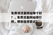 免费领流量网站哪个好？，免费流量网站排行榜，哪些值得尝试？，免费流量网站排行，值得尝试的几个