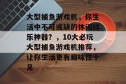 大型捕鱼游戏机，你生活中不可或缺的休闲娱乐神器？，10大必玩大型捕鱼游戏机推荐，让你生活更有趣味性十足