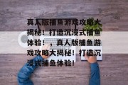 真人版捕鱼游戏攻略大揭秘！打造沉浸式捕鱼体验！，真人版捕鱼游戏攻略大揭秘！打造沉浸式捕鱼体验！