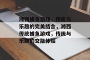 湘西捕鱼游戏，传统与乐趣的完美结合，湘西传统捕鱼游戏，传统与乐趣的交融体验