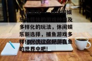 捕鱼游戏——以休闲娱乐为载体的游戏种类及多样化的玩法，休闲娱乐新选择，捕鱼游戏多样化玩法让你畅游在鱼的世界中吧!