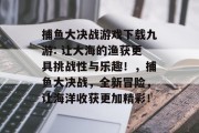 捕鱼大决战游戏下载九游: 让大海的渔获更具挑战性与乐趣！，捕鱼大决战，全新冒险，让海洋收获更加精彩！