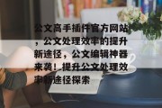 公文高手插件官方网站，公文处理效率的提升新途径，公文编辑神器来袭！提升公文处理效率新途径探索，公文写作新神器，高效办公新路径揭秘