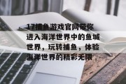 17捕鱼游戏官网带你进入海洋世界中的鱼城世界，玩转捕鱼，体验海洋世界的精彩无限