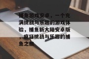 捕鱼游戏安卓，一个充满挑战与乐趣的游戏体验，捕鱼新大陆安卓版，疯狂挑战与乐趣的捕鱼之旅