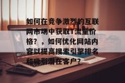 如何在竞争激烈的互联网市场中获取T流量价格？，如何优化网站内容以提高搜索引擎排名和吸引潜在客户？，优化网站内容，提升搜索引擎排名，吸引更多流量。