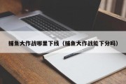 捕鱼大作战哪里下线（捕鱼大作战能下分吗）