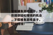 智能捕鱼游戏盒子，为你提供轻松赚钱的机会，下载捕鱼游戏盒子，轻松赚钱！