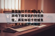 真实体验千炮捕鱼真人游戏下载安装的快乐旅程，真实体验千炮捕鱼，真人乐趣瞬间展现