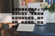 苹果版捕鱼游戏中心下载体验报告，苹果版捕鱼游戏体验报告，操作流畅、画面细腻、收益丰厚