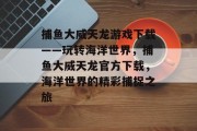 捕鱼大威天龙游戏下载——玩转海洋世界，捕鱼大威天龙官方下载，海洋世界的精彩捕捉之旅