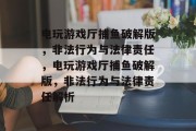 电玩游戏厅捕鱼破解版，非法行为与法律责任，电玩游戏厅捕鱼破解版，非法行为与法律责任解析