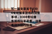 写一篇文章关于0304电玩捕鱼游戏的注意事项，0304电玩捕鱼游戏玩家必看，注意事项与技巧指南