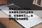 捕鱼达人电玩游戏机，深海捕鱼之旅的全新体验，深海捕鱼达人，全新电玩游戏机体验