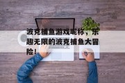 波克捕鱼游戏昵称，乐趣无限的波克捕鱼大冒险！