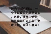 Pr合并插件网站，一个不容错过的网络入口，必看，使用Pr合并插件网站！无广告、免费下载，错过不再来！