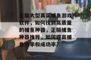 正版大型真实捕鱼游戏软件，如何找到高质量的捕鱼神器，正版捕鱼神器推荐，如何提高捕鱼效率和成功率？