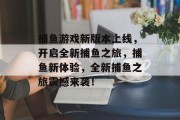 捕鱼游戏新版本上线，开启全新捕鱼之旅，捕鱼新体验，全新捕鱼之旅震撼来袭！