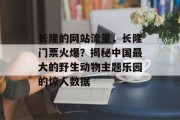 长隆的网站流量，长隆门票火爆？揭秘中国最大的野生动物主题乐园的惊人数据，长隆全球票房飙升，中国最长的野生动物主题乐园成焦点！