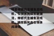 明星柳岩代言捕鱼游戏机，引领休闲娱乐新潮流，柳岩代言捕鱼游戏机，娱乐新风尚引领休闲潮流