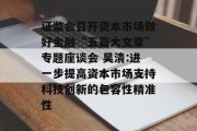 证监会召开资本市场做好金融“五篇大文章”专题座谈会 吴清:进一步提高资本市场支持科技创新的包容性精准性