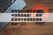 如何在8uu捕鱼游戏中获得高收益？，如何在游戏中快速提高捕鱼收益？