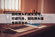 回收弹头的捕鱼游戏，珍藏钓具，回收弹头捕鱼新奇体验