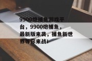 9900炮捕鱼游戏平台，9900炮捕鱼，最新版来袭，捕鱼新世界等你来战！