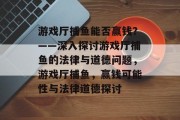 游戏厅捕鱼能否赢钱？——深入探讨游戏厅捕鱼的法律与道德问题，游戏厅捕鱼，赢钱可能性与法律道德探讨