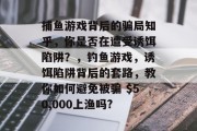 捕鱼游戏背后的骗局知乎，你是否在遭受诱饵陷阱？，钓鱼游戏，诱饵陷阱背后的套路，教你如何避免被骗 $50,000上渔吗?