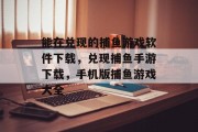 能在兑现的捕鱼游戏软件下载，兑现捕鱼手游下载，手机版捕鱼游戏大全