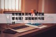 乐乐捕鱼游戏，是否需要充钱？深度解析与探讨