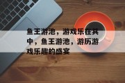 鱼王游池，游戏乐在其中，鱼王游池，游历游戏乐趣的盛宴