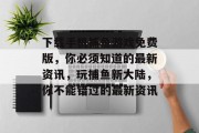 下载手机捕鱼游戏免费版，你必须知道的最新资讯，玩捕鱼新大陆，你不能错过的最新资讯