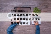 Stellantis上半年轿车减产36%，意大利政府迟迟没能兑现补贴承诺