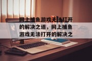 网上捕鱼游戏无法打开的解决之道，网上捕鱼游戏无法打开的解决之道